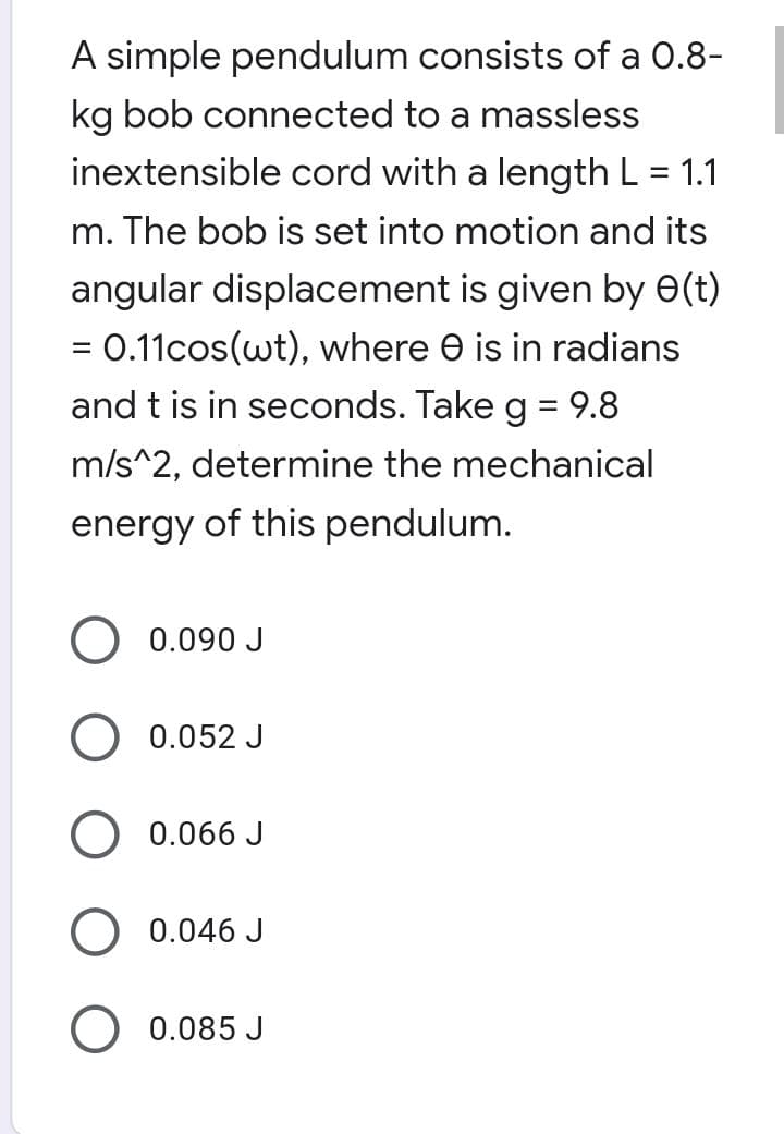 A simple pendulum consists of a 0.8-
kg bob connected to a massless
inextensible cord with a length L = 1.1
%|
m. The bob is set into motion and its
angular displacement is given by e(t)
= 0.11cos(wt), where e is in radians
and t is in seconds. Take g = 9.8
m/s^2, determine the mechanical
energy of this pendulum.
0.090 J
0.052 J
0.066 J
O 0.046 J
0.085 J
