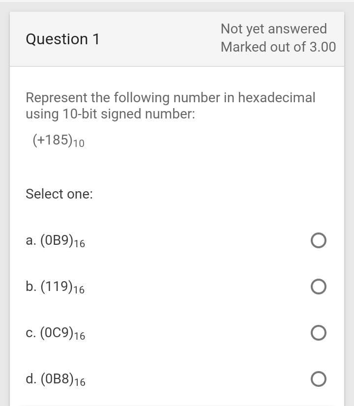 Not yet answered
Question 1
Marked out of 3.00
Represent the following number in hexadecimal
using 10-bit signed number:
(+185)10
Select one:
а. (ОВ9)16
b. (119)16
с. (ОС9)16
d. (ОB8)16
