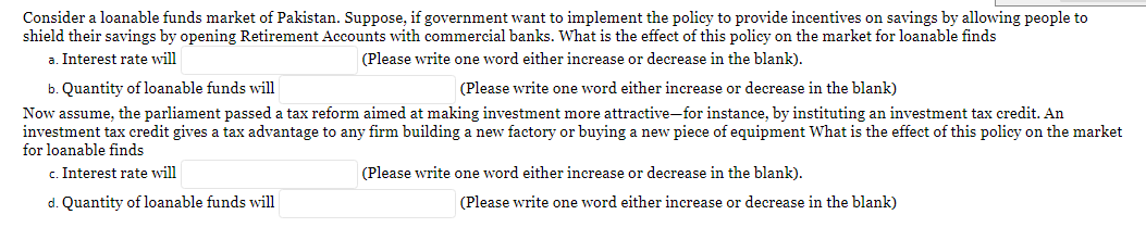 Consider a loanable funds market of Pakistan. Suppose, if government want to implement the policy to provide incentives on savings by allowing people to
shield their savings by opening Retirement Accounts with commercial banks. What is the effect of this policy on the market for loanable finds
a. Interest rate will
(Please write one word either increase or decrease in the blank).
b. Quantity of loanable funds will
(Please write one word either increase or decrease in the blank)
Now assume, the parliament passed a tax reform aimed at making investment more attractive-for instance, by instituting an investment tax credit. An
investment tax credit gives a tax advantage to any firm building a new factory or buying a new piece of equipment What is the effect of this policy on the market
for loanable finds
c. Interest rate will
(Please write one word either increase or decrease in the blank).
d. Quantity of loanable funds will
(Please write one word either increase or decrease in the blank)
