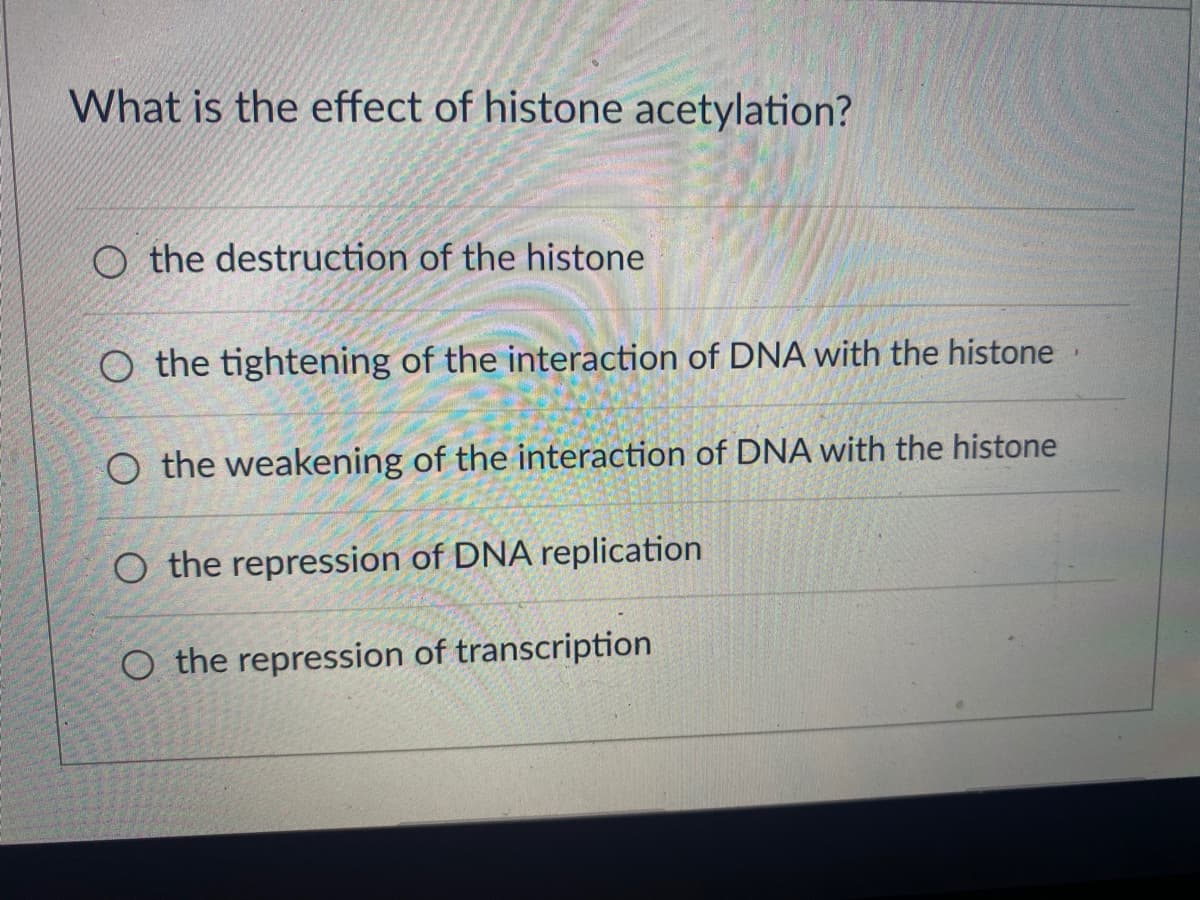 What is the effect of histone acetylation?
O the destruction of the histone
O the tightening of the interaction of DNA with the histone
O the weakening of the interaction of DNA with the histone
O the repression of DNA replication
O the repression of transcription.