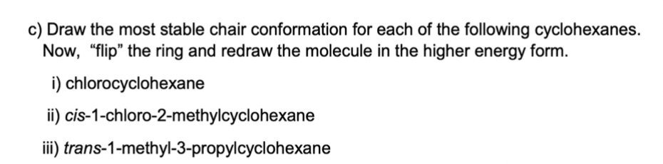 c) Draw the most stable chair conformation for each of the following cyclohexanes.
Now, "flip" the ring and redraw the molecule in the higher energy form.
i) chlorocyclohexane
ii) cis-1-chloro-2-methylcyclohexane
iii) trans-1-methyl-3-propylcyclohexane
