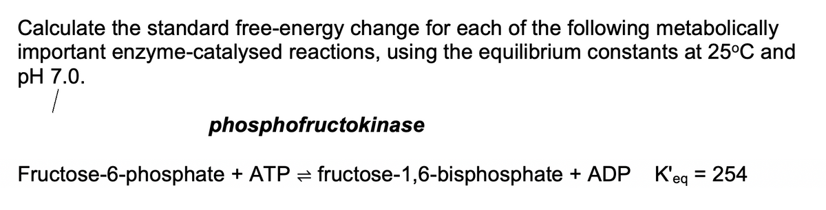 Calculate the standard free-energy change for each of the following metabolically
important enzyme-catalysed reactions, using the equilibrium constants at 25°C and
pH 7.0.
phosphofructokinase
Fructose-6-phosphate + ATP = fructose-1,6-bisphosphate + ADP K'eq
= 254
