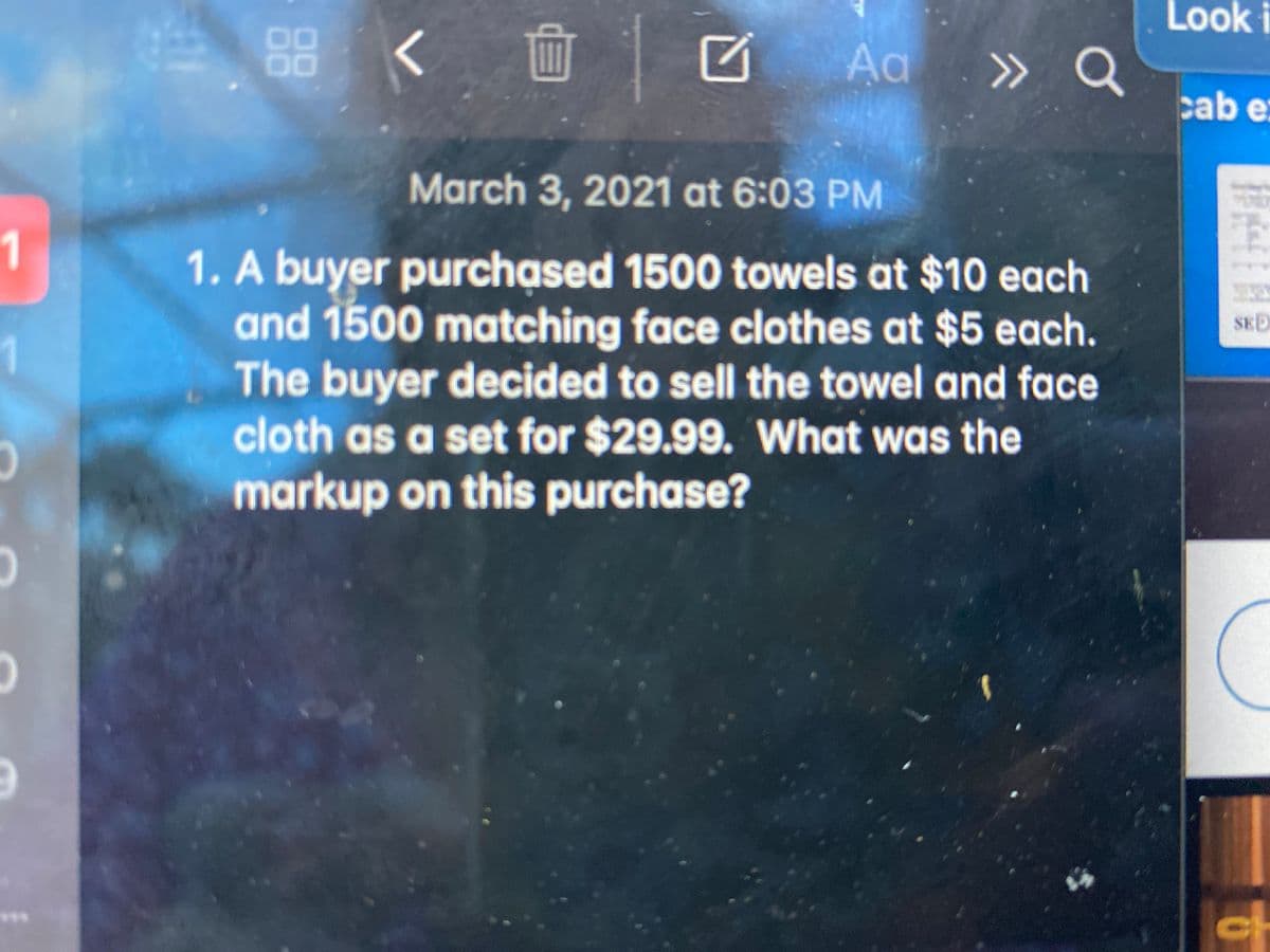 Look i
く面
Aa » Q
00
cab e
March 3, 2021 at 6:03 PM
1
1. A buyer purchased 1500 towels at $10 each
and 1500 matching face clothes at $5 each.
The buyer decided to sell the towel and face
cloth as a set for $29.99. What was the
markup on this purchase?
SED
1
ch
