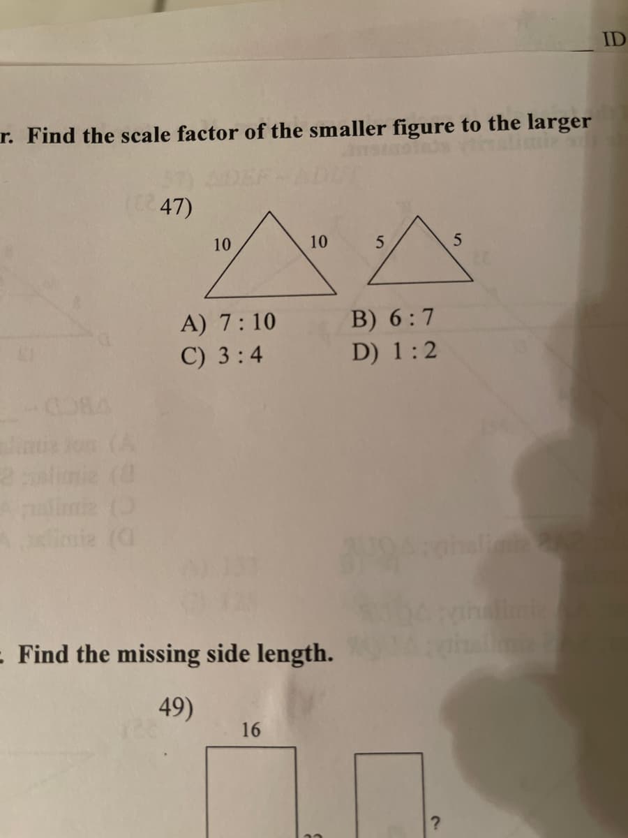 ID
r. Find the scale factor of the smaller figure to the larger
47)
10
10
5
5
^^
B) 6:7
D) 1:2
A) 7:10
C) 3:4
: Find the missing side length.
49)
16
?