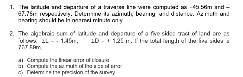 1. The latitude and departure of a traverse line were computed as +45.56m and -
67.78m respectively. Determine its azimuth, bearing, and distance. Azimuth and
bearing should be in nearest minute only.
2. The algebraic sum of latitude and departure of a five-sided tract of land are as
follows: EL = - 1.45m,
767.89m,
ED = + 1.25 m. If the total length of the five sides is
a) Compute the linear error of closure
b) Compute the azimuth of the side of error
c) Determine the precision of the survey
