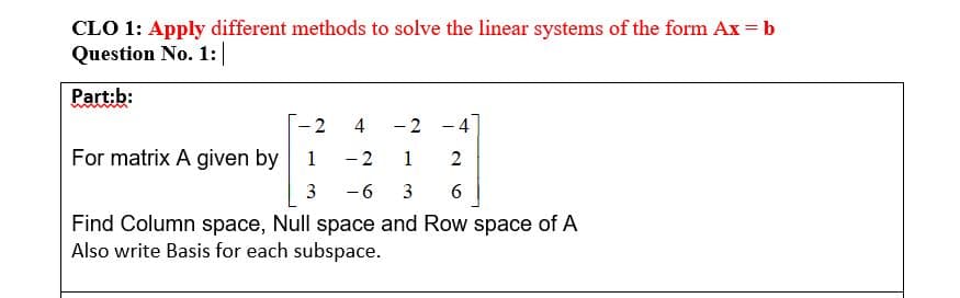 CLO 1: Apply different methods to solve the linear systems of the form Ax = b
Question No. 1:|
Part:b:
2
4
-2 -4
For matrix A given by
1
-2
1
3
-6
3
6
Find Column space, Null space and Row space of A
Also write Basis for each subspace.
