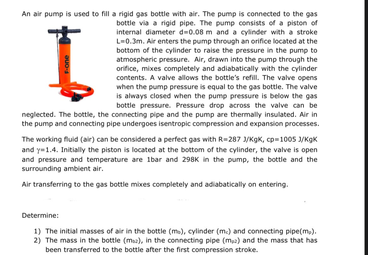 An air pump is used to fill a rigid gas bottle with air. The pump is connected to the gas
bottle via a rigid pipe. The pump consists of a piston of
internal diameter d=0.08 m and a cylinder with a stroke
L=0.3m. Air enters the pump through an orifice located at the
bottom of the cylinder to raise the pressure in the pump to
atmospheric pressure. Air, drawn into the pump through the
orifice, mixes completely and adiabatically with the cylinder
contents. A valve allows the bottle's refill. The valve opens
when the pump pressure is equal to the gas bottle. The valve
is always closed when the pump pressure is below the gas
bottle pressure. Pressure drop across the valve can be
neglected. The bottle, the connecting pipe and the pump are thermally insulated. Air in
the pump and connecting pipe undergoes isentropic compression and expansion processes.
I
F-one
The working fluid (air) can be considered a perfect gas with R=287 J/KgK, cp=1005 J/KgK
and y=1.4. Initially the piston is located at the bottom of the cylinder, the valve is open
and pressure and temperature are 1bar and 298K in the pump, the bottle and the
surrounding ambient air.
Air transferring to the gas bottle mixes completely and adiabatically on entering.
Determine:
1) The initial masses of air in the bottle (mb), cylinder (mc) and connecting pipe(mp).
2) The mass in the bottle (mb2), in the connecting pipe (mp2) and the mass that has
been transferred to the bottle after the first compression stroke.