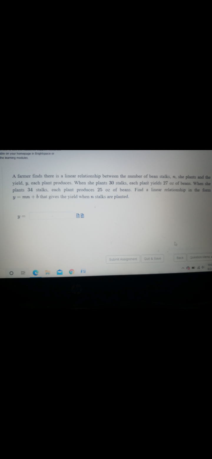 able on your homepage in Brightspace or
the learning modules
A farmer finds there is a linear relationship between the number of bean stalks, n, she plants and the
yield, y, each plant produces. When she plants 30 stalks, each plant yields 27 oz of beans. When she
plants 34 stalks, each plant produces 25 oz of beans. Find a linear relationship in the form
y = mn + b that gives the yield when n stalks are planted.
Back
Question Menu-
Submit Assignment
Quit & Save
17
