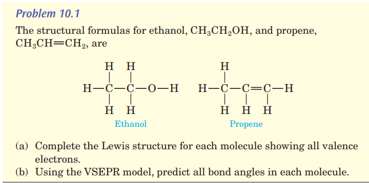 The structural formulas for ethanol, CH3CH2OH, and propene,
CH;CH=CH,2, are
нн
H
Н—С—С—0—н
H-C-C=C-H
нн
H H H
Ethanol
Propene
(a) Complete the Lewis structure for each molecule showing all valence
electrons.
(b) Using the VSEPR model, predict all bond angles in each molecule.
