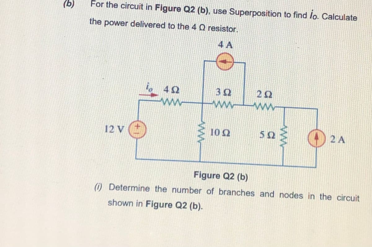 (b)
For the circuit in Figure Q2 (b), use Superposition to find lo. Calculate
the power delivered to the 4Q resistor.
4 A
l, 42
22
ww
12 V ()
102
503
2 A
Figure Q2 (b)
(i) Determine the number of branches and nodes in the circuit
shown in Figure Q2 (b).
