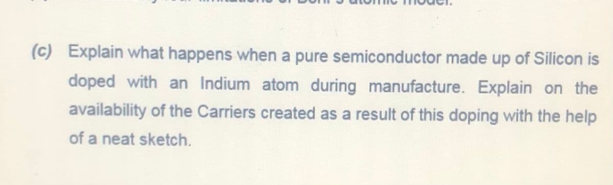 (c) Explain what happens when a pure semiconductor made up of Silicon is
doped with an Indium atom during manufacture. Explain on the
availability of the Carriers created as a result of this doping with the help
of a neat sketch.
