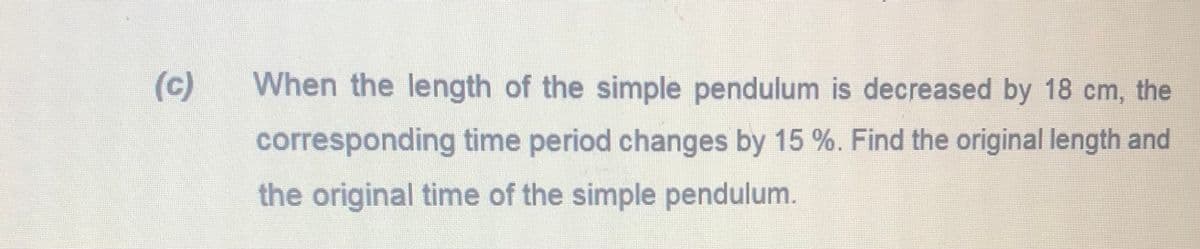 (c)
When the length of the simple pendulum is decreased by 18 cm, the
corresponding time period changes by 15 %. Find the original length and
the original time of the simple pendulum.
