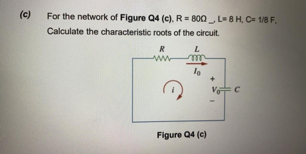 (c)
For the network of Figure Q4 (c), R = 800 _, L= 8 H, C= 1/8 F,
%3D
Calculate the characteristic roots of the circuit.
ell
Figure Q4 (c)
