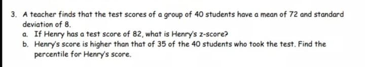 3. A teacher finds that the test scores of a group of 40 students have a mean of 72 and standard
deviation of 8.
a. If Henry has a test score of 82, what is Henry's z-score?
b. Henry's score is higher than that of 35 of the 40 students who took the test. Find the
percentile for Henry's score.
