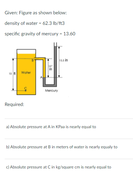 Given: Figure as shown below:
density of water = 62.3 lb/ft3
specific gravity of mercury = 13.60
15.5 in
10"
in
Water
10 ft
Mercury
Required:
a) Absolute pressure at A in KPaa is nearly equal to
b) Absolute pressure at B in meters of water is nearly equaly to
c) Absolute pressure at C in kg/square cm is nearly equal to
