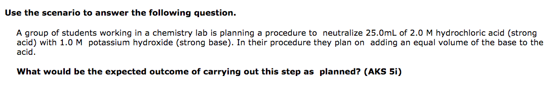 Use the scenario to answer the following question.
A group of students working in a chemistry lab is planning a procedure to neutralize 25.0mL of 2.0 M hydrochloric acid (strong
acid) with 1.0M potassium hydroxide (strong base). In their procedure they plan on adding an equal volume of the base to the
acid.
What would be the expected outcome of carrying out this step as planned? (AKS 5i)
