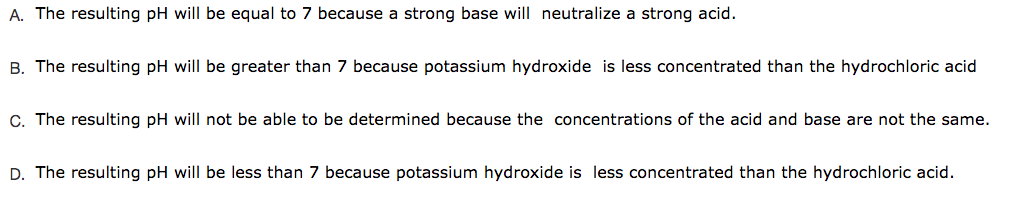 A. The resulting pH will be equal to 7 because a strong base will neutralize a strong acid.
B. The resulting pH will be greater than 7 because potassium hydroxide is less concentrated than the hydrochloric acid
C. The resulting pH will not be able to be determined because the concentrations of the acid and base are not the same.
D. The resulting pH will be less than 7 because potassium hydroxide is less concentrated than the hydrochloric acid.
