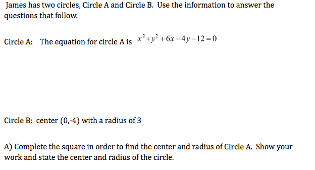 James has two circles, Circle A and Circle B. Use the information to answer the
questions that follow.
Circle A: The equation for circle A is x'+y² +6x-4y–12= 0
Circle B: center (0,-4) with a radius of 3
A) Complete the square in order to find the center and radius of Circle A. Show your
work and state the center and radius of the circle.
