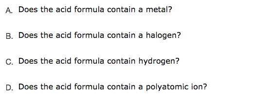 A. Does the acid formula contain a metal?
B. Does the acid formula contain a halogen?
C. Does the acid formula contain hydrogen?
D. Does the acid formula contain a polyatomic ion?
