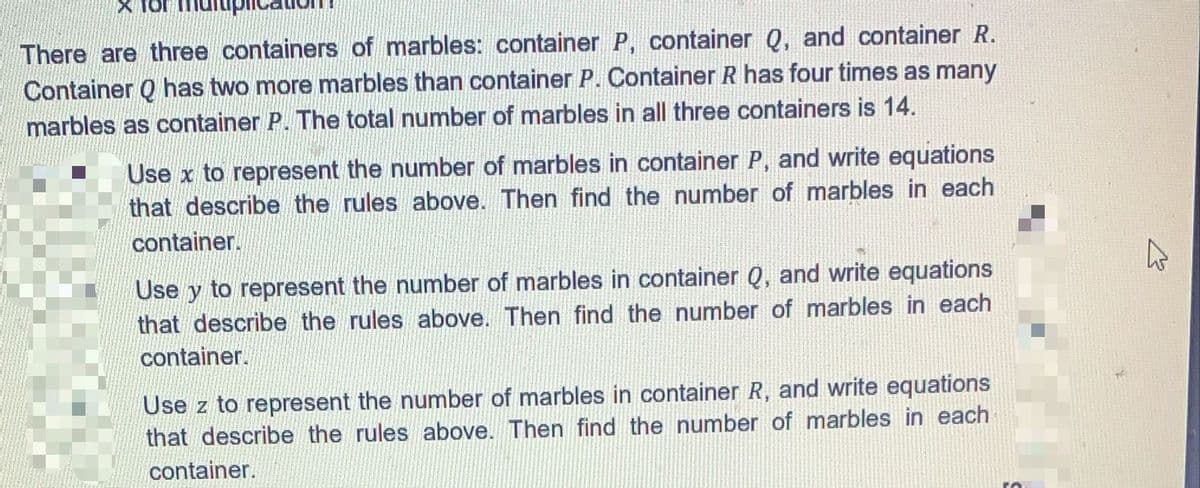 There are three containers of marbles: container P, container Q, and container R.
Container Q has two more marbles than container P. Container R has four times as many
marbles as container P. The total number of marbles in all three containers is 14.
Use x to represent the number of marbles in container P, and write equations
that describe the rules above. Then find the number of marbles in each
container.
Use y to represent the number of marbles in container Q, and write equations
that describe the rules above. Then find the number of marbles in each
container.
Use z to represent the number of marbles in container R, and write equations
that describe the rules above. Then find the number of marbles in each
container.
