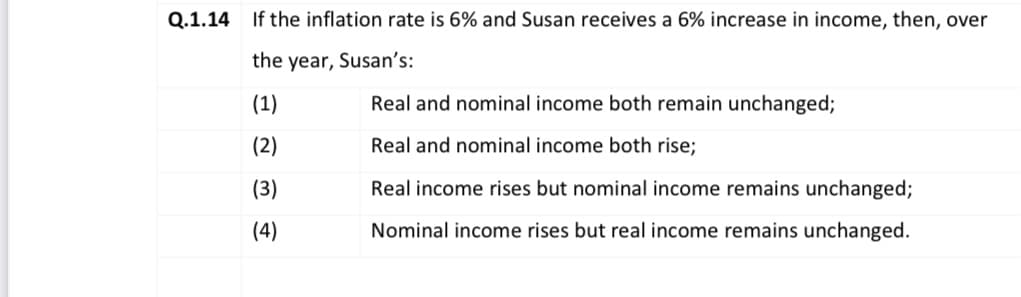 Q.1.14 If the inflation rate is 6% and Susan receives a 6% increase in income, then, over
the year, Susan's:
(1)
Real and nominal income both remain unchanged;
(2)
Real and nominal income both rise;
(3)
Real income rises but nominal income remains unchanged;
(4)
Nominal income rises but real income remains unchanged.
