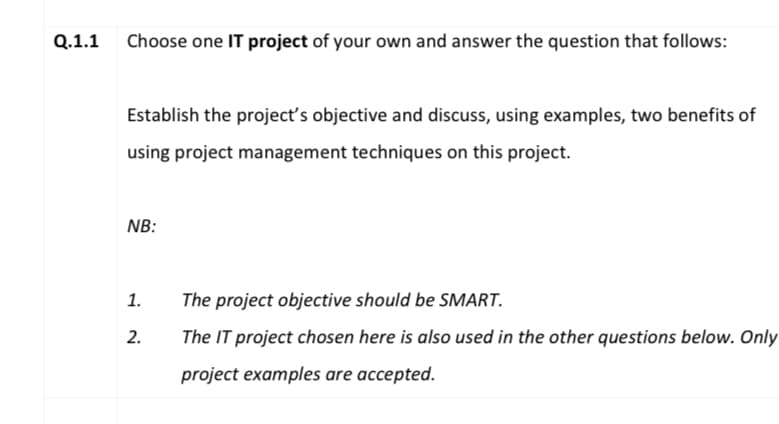 Q.1.1 Choose one IT project of your own and answer the question that follows:
Establish the project's objective and discuss, using examples, two benefits of
using project management techniques on this project.
NB:
1.
The project objective should be SMART.
2.
The IT project chosen here is also used in the other questions below. Only
project examples are accepted.

