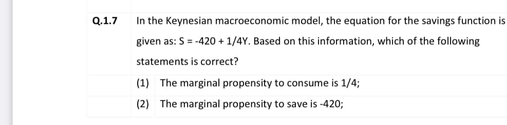 Q.1.7
In the Keynesian macroeconomic model, the equation for the savings function is
given as: S = -420 + 1/4Y. Based on this information, which of the following
statements is correct?
(1) The marginal propensity to consume is 1/4;
(2) The marginal propensity to save is -420;
