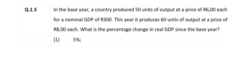 Q.1.5
In the base year, a country produced 50 units of output at a price of R6,00 each
for a nominal GDP of R300. This year it produces 60 units of output at a price of
R8,00 each. What is the percentage change in real GDP since the base year?
(1)
5%;

