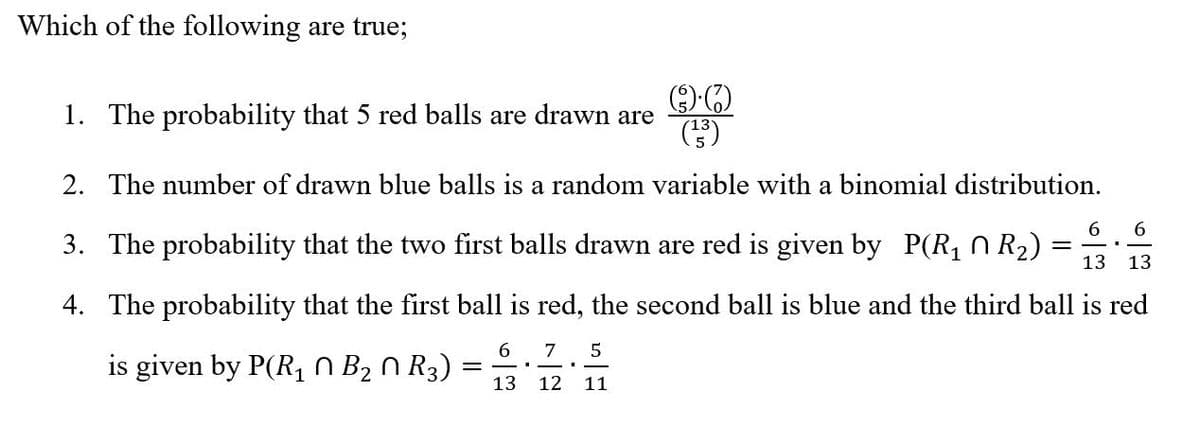Which of the following are true;
1. The probability that 5 red balls are drawn are
2. The number of drawn blue balls is a random variable with a binomial distribution.
6.
3. The probability that the two first balls drawn are red is given by P(R, N R2)
%3D
13 13
4. The probability that the first ball is red, the second ball is blue and the third ball is red
6 7 5
is given by P(R1 0 B2 n R3)
13
12
11
