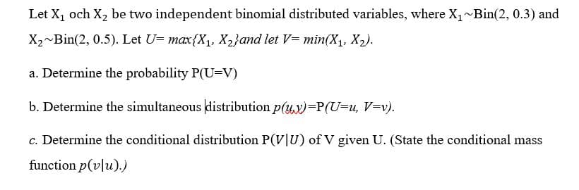 Let X, och X, be two independent binomial distributed variables, where X, Bin(2, 0.3) and
X2~Bin(2, 0.5). Let U= max{X1, X2}and let V= min(X1, X2).
a. Determine the probability P(U=V)
b. Determine the simultaneous distribution p(ux)=P(U=u, V=v).
c. Determine the conditional distribution P(V|U) of V given U. (State the conditional mass
function p(v|u).)
