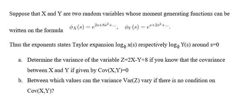 Suppose that X and Y are two random variables whose moment generating functions can be
ox(s) = e2s+8s²+. øy(s) = e*+2s² +.
written on the formula
Thus the exponents states Taylor expansion log, x(s) respectively log, Y(s) around s-0
a. Determine the variance of the variable Z=2X-Y+8 if you know that the covariance
between X and Y if given by Cov(X,Y)=0
b. Between which values can the variance Var(Z) vary if there is no condition on
Cov(X,Y)?
