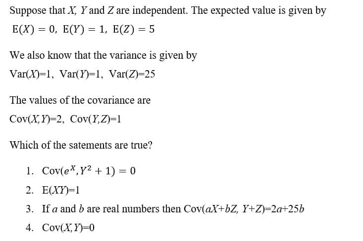 Suppose that X, Y and Z are independent. The expected value is given by
E(X) = 0, E(Y) = 1, E(Z) = 5
We also know that the variance is given by
Var(X)=1, Var(Y)=1, Var(Z)=25
The values of the covariance are
Cov(X,Y)=2, Cov(Y,Z)=1
Which of the satements are true?
1. Cov(ex,Y2 + 1) = 0
2. Е(XY)-1
3. If a and b are real numbers then Cov(aX+bZ, Y+Z)=2a+25b
4. Cov(X,Y)=0
