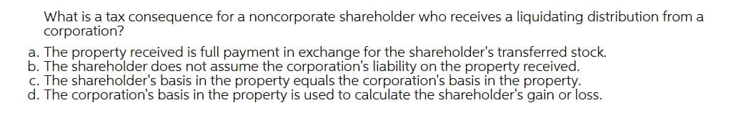 What is a tax consequence for a noncorporate shareholder who receives a liquidating distribution from a
corporation?
a. The property received is full payment in exchange for the shareholder's transferred stock.
b. The shareholder does not assume the corporation's liability on the property received.
c. The shareholder's basis in the property equals the corporation's basis in the property.
d. The corporation's basis in the property is used to calculate the shareholder's gain or loss.
