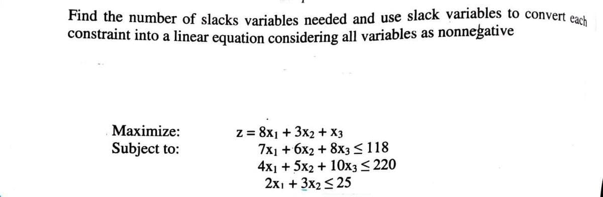 Find the number of slacks variables needed and use slack variables to convert each
constraint into a linear equation considering all variables as nonnegative
Maximize:
= 8x1 + 3x2 + X3
7x1 + 6х2 + 8xз<118
4x1 + 5x2 + 10хз <220
2х1 + 3x2 <25
Subject to:
