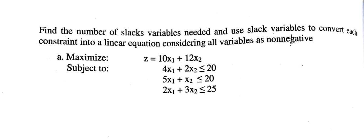 Find the number of slacks variables needed and use slack variables to convert each
constraint into a linear equation considering all variables as nonnegative
a. Maximize:
10х1 + 12х2
4x1 + 2x2 < 20
5x1 + X2 <20
2х1 + 3x2 <25
Subject to:
