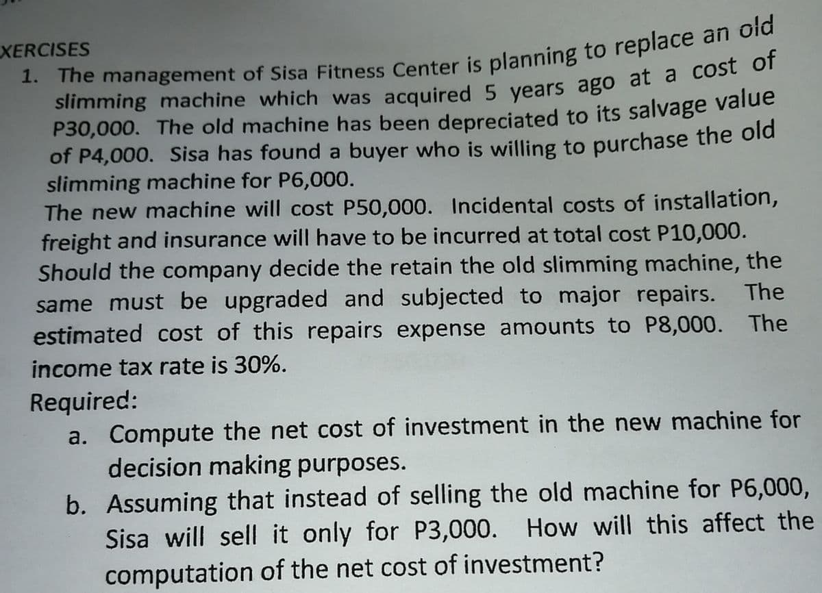 XERCISES
1. The management of Sisa Fitness Center is planning to replace an old
slimming machine which was acquired 5 years ago at a cost of
P30,000. The old machine has been depreciated to its salvage value
of P4,000. Sisa has found a buyer who is willing to purchase the old
slimming machine for P6,000.
The new machine will cost P50,000. Incidental costs of installation,
freight and insurance will have to be incurred at total cost P10,000.
Should the company decide the retain the old slimming machine, the
same must be upgraded and subjected to major repairs. The
estimated cost of this repairs expense amounts to P8,000. The
income tax rate is 30%.
Required:
a. Compute the net cost of investment in the new machine for
decision making purposes.
b. Assuming that instead of selling the old machine for P6,000,
Sisa will sell it only for P3,000. How will this affect the
computation of the net cost of investment?