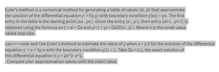 Euler's method is a numerical method for generating a table of values (xi, yi) that approximate
the solution of the differential equation y' = f(x,y) with boundary condition y(xo) = yo. The first
entry in the table is the starting point (xo, yo.). Given the entry (xi, yi), then entry (xi+1, yi+1) is
obtained using the formula xi+1= xi + Ox and yi+1 = yi + OXOF(xi , yi ). Where h is the small value
called step size.
use c++ code and Use Euler's method to estimate the value of y when x 2.5 for the solution of the differential
equation y' =x+3y/x with the boundary condition y(1) = 1. Take Ox = 0.1, the exact solution of
this differential equation is y = 2x^3- x^2.
.Compare your approximation values with the exact value.
