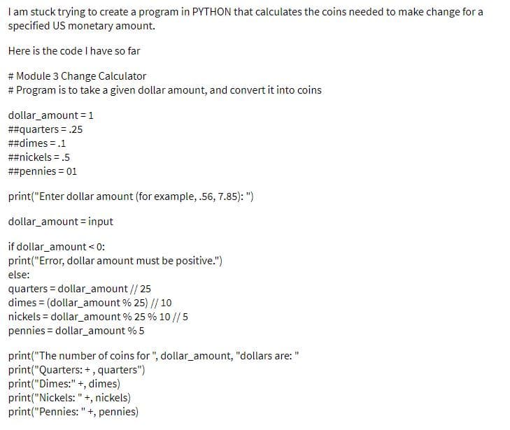 I am stuck trying to create a program in PYTHON that calculates the coins needed to make change for a
specified US monetary amount.
Here is the code I have so far
# Module 3 Change Calculator
# Program is to take a given dollar amount, and convert it into coins
dollar_amount = 1
##quarters = .25
##dimes = .1
##nickels = .5
##pennies = 01
print("Enter dollar amount (for example, .56, 7.85): ")
dollar_amount = input
if dollar_amount < 0:
print("Error, dollar amount must be positive.")
else:
quarters = dollar_amount // 25
dimes = (dollar_amount % 25) // 10
nickels = dollar_amount % 25 % 10 //5
pennies = dollar_amount % 5
print("The number of coins for ", dollar_amount, "dollars are: "
print("Quarters: +, quarters")
print("Dimes:" +, dimes)
print("Nickels: " +, nickels)
print("Pennies: " +, pennies)
