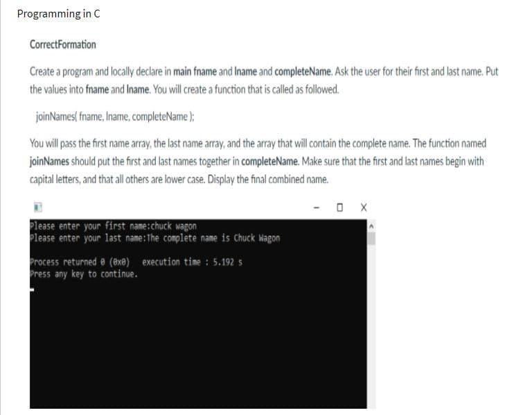 Programming in C
CorrectFormation
Create a program and locally declare in main fname and Iname and completeName. Ask the user for their first and last name. Put
the values into fname and Iname. You will create a function that is called as followed.
joinNames( fname, Iname, completeName );
You will pass the first name array, the last name array, and the array that will contain the complete name. The function named
joinNames should put the first and last names together in completeName. Make sure that the first and last names begin with
capital letters, and that all others are lower case. Display the final combined name.
Please enter your first name:chuck wagon
Please enter your last name:The complete name is Chuck Wagon
Process returned e (@xe) execution time : 5.192 5
Press any key to continue.
