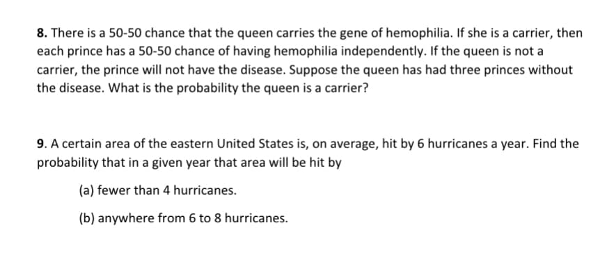 8. There is a 50-50 chance that the queen carries the gene of hemophilia. If she is a carrier, then
each prince has a 50-50 chance of having hemophilia independently. If the queen is not a
carrier, the prince will not have the disease. Suppose the queen has had three princes without
the disease. What is the probability the queen is a carrier?
9. A certain area of the eastern United States is, on average, hit by 6 hurricanes a year. Find the
probability that in a given year that area will be hit by
(a) fewer than 4 hurricanes.
(b) anywhere from 6 to 8 hurricanes.