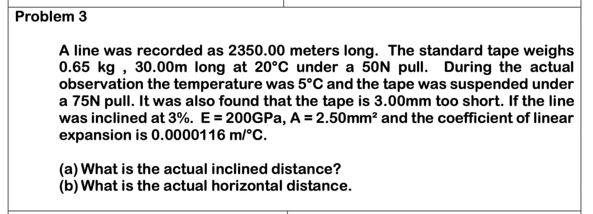 Problem 3
A line was recorded as 2350.00 meters long. The standard tape weighs
0.65 kg, 30.00m long at 20°C under a 50N pull. During the actual
observation the temperature was 5°C and the tape was suspended under
a 75N pull. It was also found that the tape is 3.00mm too short. If the line
was inclined at 3%. E = 200GPa, A = 2.50mm² and the coefficient of linear
expansion is 0.0000116 m/°C.
(a) What is the actual inclined distance?
(b) What is the actual horizontal distance.