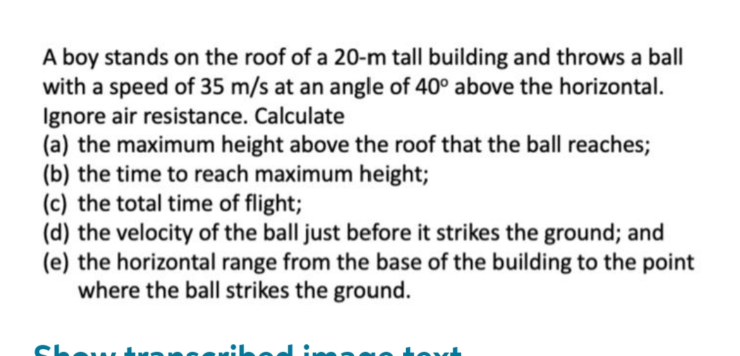 A boy stands on the roof of a 20-m tall building and throws a ball
with a speed of 35 m/s at an angle of 40° above the horizontal.
Ignore air resistance. Calculate
(a) the maximum height above the roof that the ball reaches;
(b) the time to reach maximum height;
(c) the total time of flight;
(d) the velocity of the ball just before it strikes the ground; and
(e) the horizontal range from the base of the building to the point
where the ball strikes the ground.
