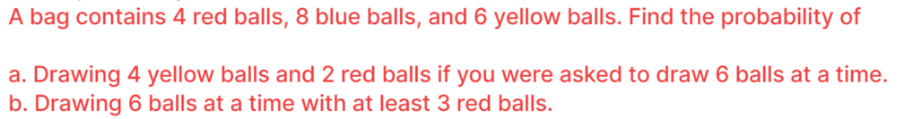 A bag contains 4 red balls, 8 blue balls, and 6 yellow balls. Find the probability of
a. Drawing 4 yellow balls and 2 red balls if you were asked to draw 6 balls at a time.
b. Drawing 6 balls at a time with at least 3 red balls.
