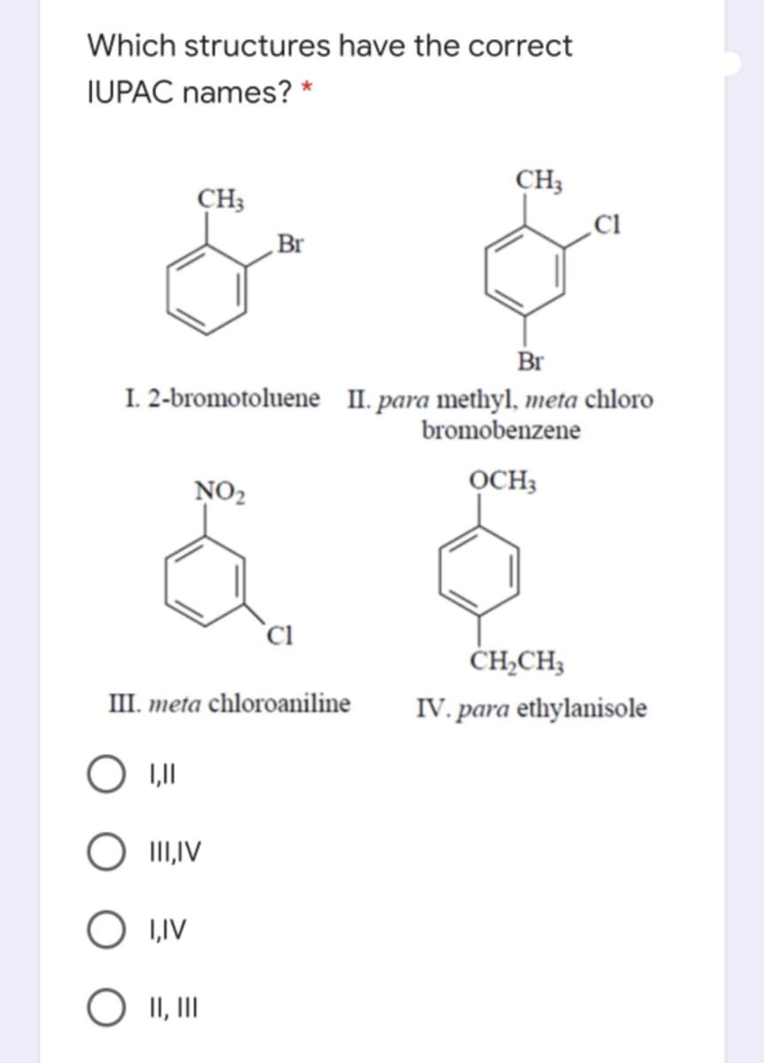 Which structures have the correct
IUPAC names? *
CH3
CH3
Br
Br
I. 2-bromotoluene II. para methyl, meta chloro
bromobenzene
NO2
OCH3
`C.
ĊH-CH3
III. meta chloroaniline
IV. para ethylanisole
O III,IV
1,IV
O II, II
