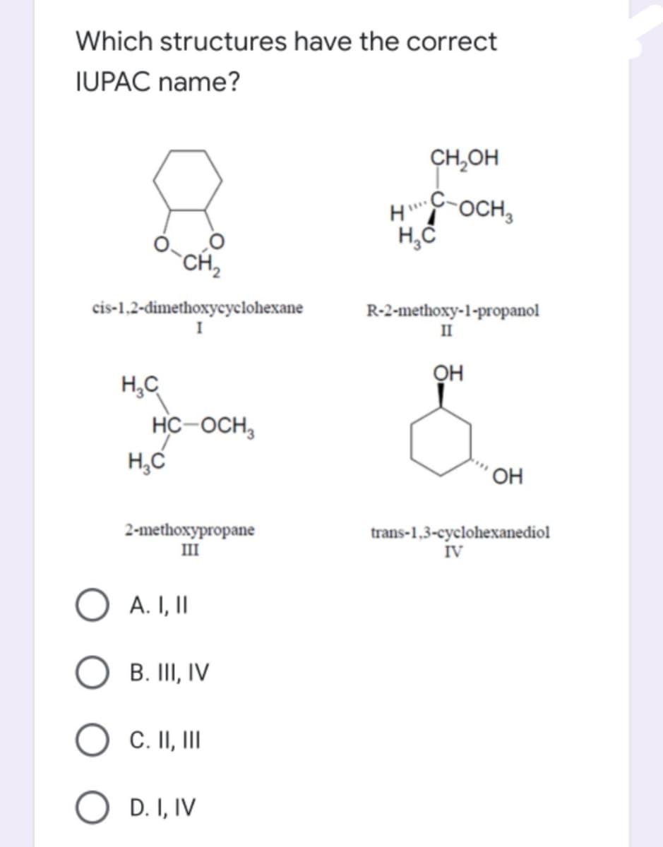 Which structures have the correct
IUPAC name?
CH,OH
H OCH,
CH,
cis-1,2-dimethoxycyclohexane
R-2-methoxy-1-propanol
II
OH
H,C
HC-OCH,
H,C
´OH
2-methoxypropane
III
trans-1,3-cyclohexanediol
IV
O A. I, II
B. II, IV
C. II, II
D. I, IV

