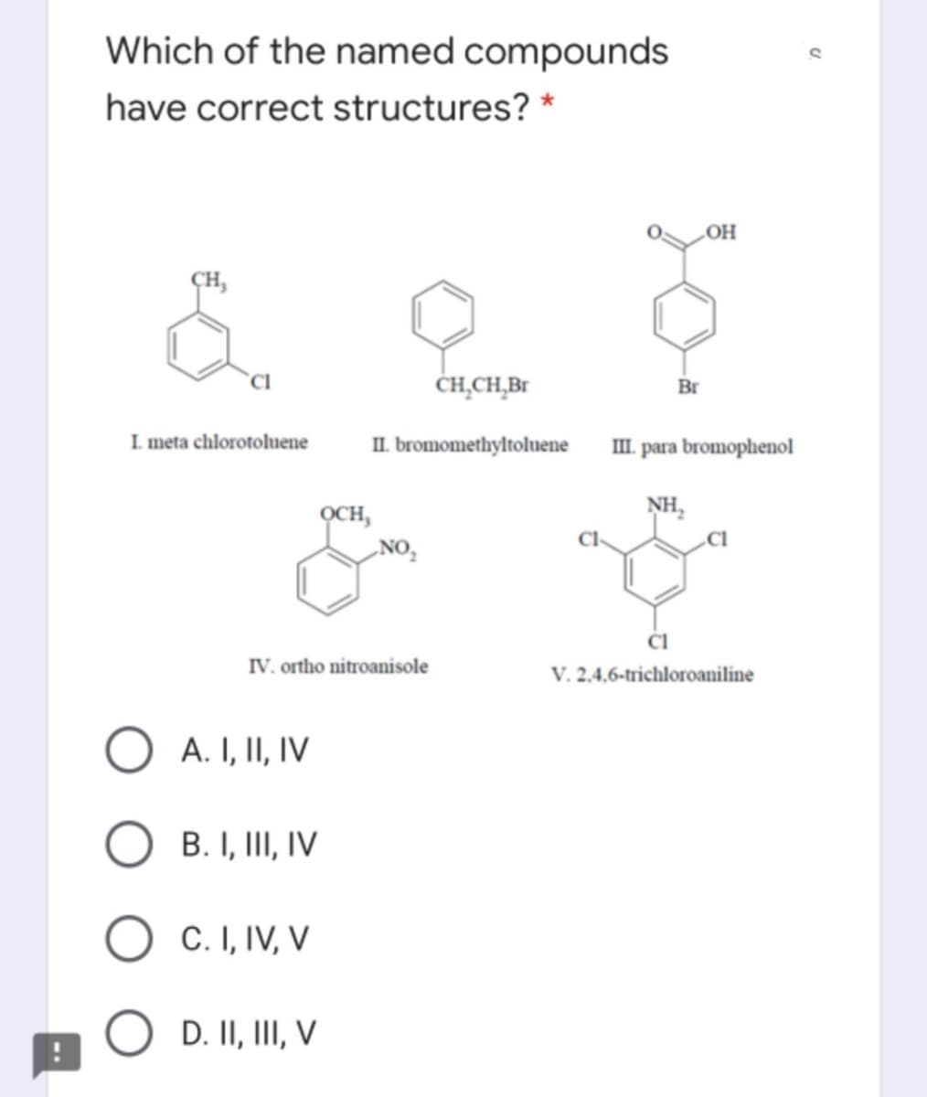 Which of the named compounds
have correct structures? *
„OH
CH,
ČH̟CH̟B1
Br
I meta chlorotoluene
II. bromomethyltoluene
III. para bromophenol
NH,
OCH,
„NO,
IV. ortho nitroanisole
V. 2,4,6-trichloroaniline
A. I, II, IV
B. I, III, IV
C. I, IV, V
D. II, III, V
