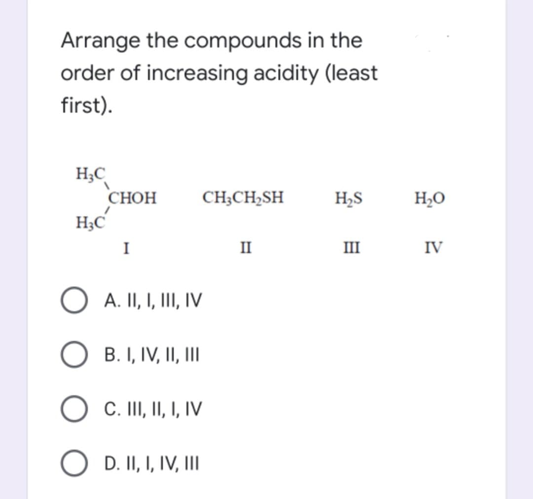 Arrange the compounds in the
order of increasing acidity (least
first).
H;C
СНОН
H;C
CH;CH2SH
H,S
H2O
I
II
III
IV
A. II, I, III, IV
B. I, IV, II, II
O C. II, II, I, IV
D. II, I, IV, II
