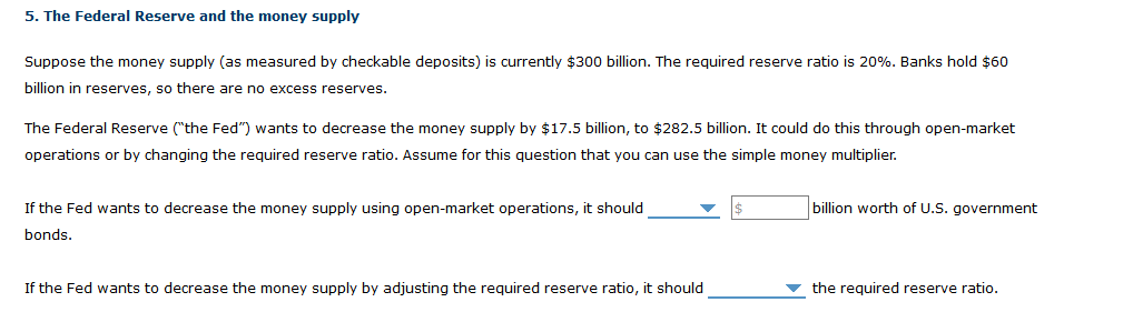 5. The Federal Reserve and the money supply
Suppose the money supply (as measured by checkable deposits) is currently $300 billion. The required reserve ratio is 20%. Banks hold $60
billion in reserves, so there are no excess reserves.
The Federal Reserve ("the Fed") wants to decrease the money supply by $17.5 billion, to $282.5 billion. It could do this through open-market
operations or by changing the required reserve ratio. Assume for this question that you can use the simple money multiplier.
If the Fed wants to decrease the money supply using open-market operations, it should
billion worth of U.S. government
bonds.
If the Fed wants to decrease the money supply by adjusting the required reserve ratio, it should
v the required reserve ratio.
