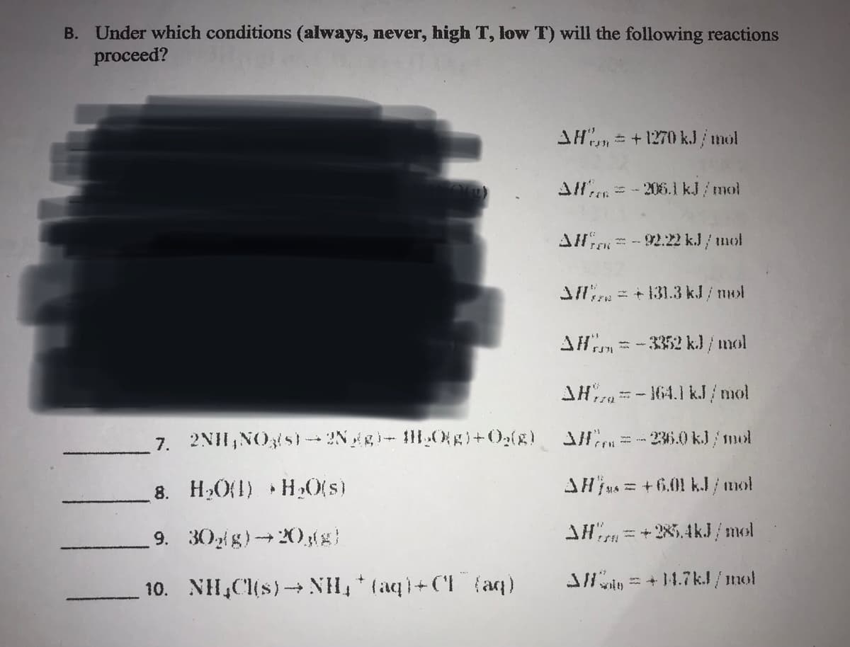 B. Under which conditions (always, never, high T, low T) will the following reactions
proceed?
AH = +1270 kJ/mol
All = -206.1 kJ/mol
FOR
AH-92.22 kJ/mol
Afl = +131.3 kJ/mol
AH = -3352 kJ/mol
$371
AH-164.1 kJ/mol
7. 2NH₂NO3(s)-2N gg) → H₂O(g) + O₂(g) = -236.0 kJ/mol
8. H₂O(1) H₂O(s)
▸
AHjs = +6.01 kJ/mol
9. 30g/g)→20,(g)
AH=+28.4kJ/mol
10. NH₂Cl(s)→→NH₂ + (aq)+CI (aq)
3/= +14.7kJ/mol