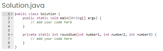 Solution.java
1- public class Solution {
2 -
public static void main(String[] args) {
// add your code here
}
3
4
private static int roundSum(int number1, int number2, int number3) {
// add your code here
}
7
8
9 }
